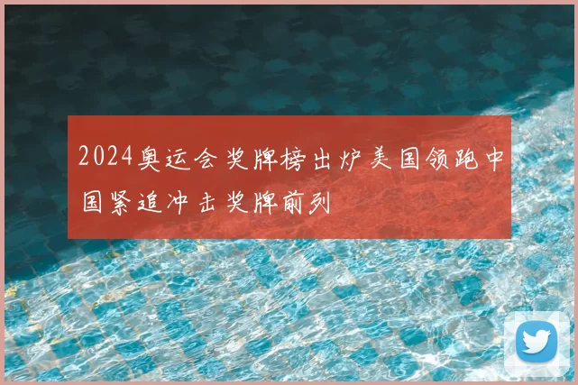 2024奥运会奖牌榜出炉美国领跑中国紧追冲击奖牌前列