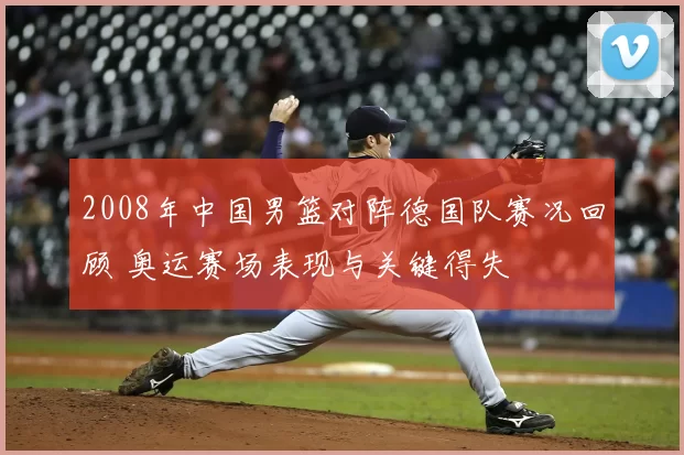 2008年中国男篮对阵德国队赛况回顾 奥运赛场表现与关键得失