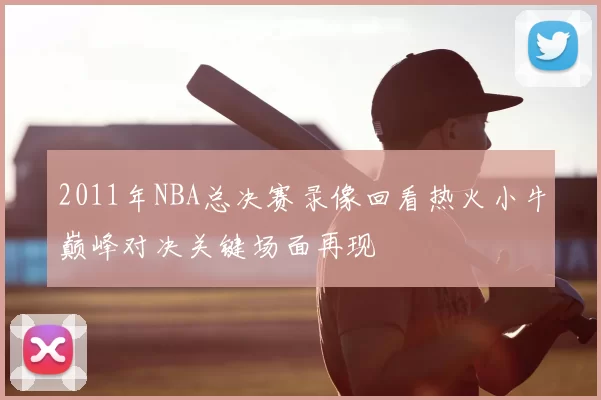 2011年NBA总决赛录像回看热火小牛巅峰对决关键场面再现