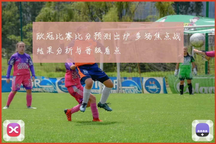 欧冠比赛比分预测出炉 多场焦点战结果分析与晋级看点