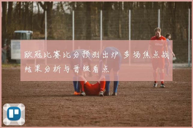 欧冠比赛比分预测出炉 多场焦点战结果分析与晋级看点