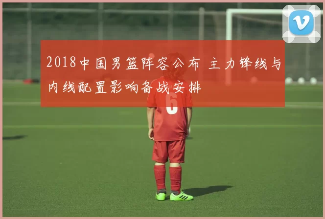 2018中国男篮阵容公布 主力锋线与内线配置影响备战安排