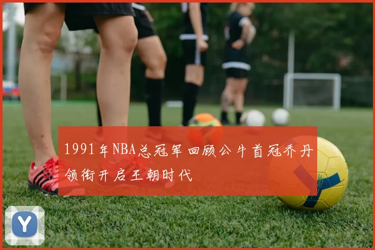 1991年NBA总冠军回顾公牛首冠乔丹领衔开启王朝时代