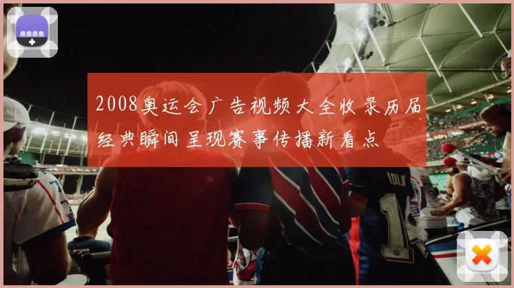 2008奥运会广告视频大全收录历届经典瞬间呈现赛事传播新看点