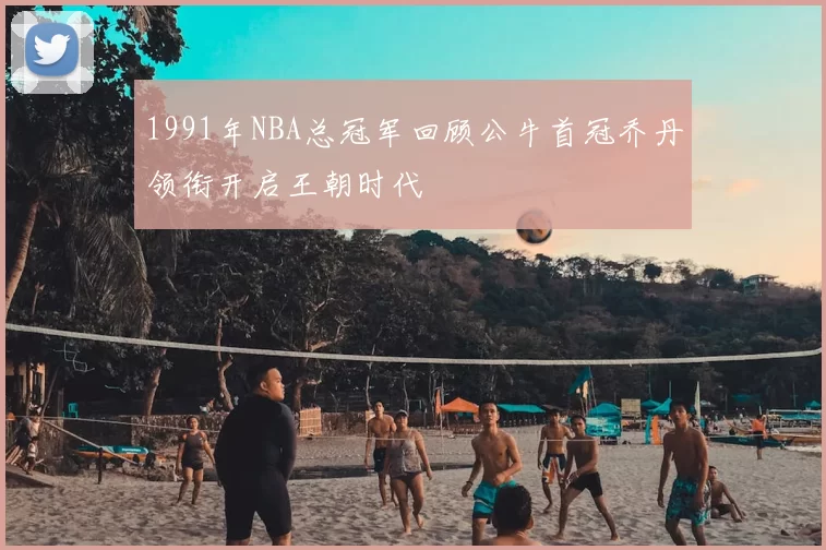 1991年NBA总冠军回顾公牛首冠乔丹领衔开启王朝时代