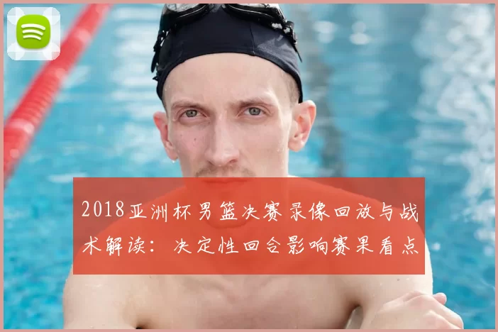 2018亚洲杯男篮决赛录像回放与战术解读：决定性回合影响赛果看点