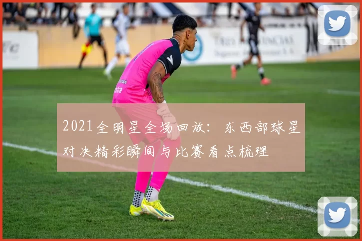 2021全明星全场回放：东西部球星对决精彩瞬间与比赛看点梳理