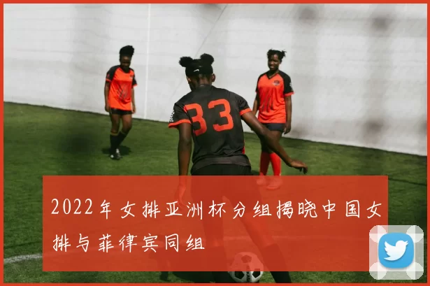 2022年女排亚洲杯分组揭晓中国女排与菲律宾同组