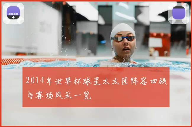 2014年世界杯球星太太团阵容回顾与赛场风采一览