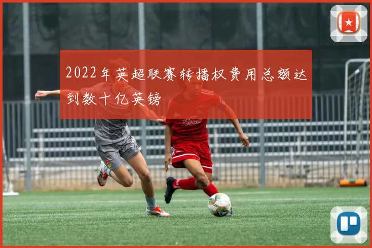 2022年英超联赛转播权费用总额达到数十亿英镑
