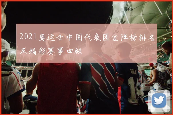 2021奥运会中国代表团金牌榜排名及精彩赛事回顾