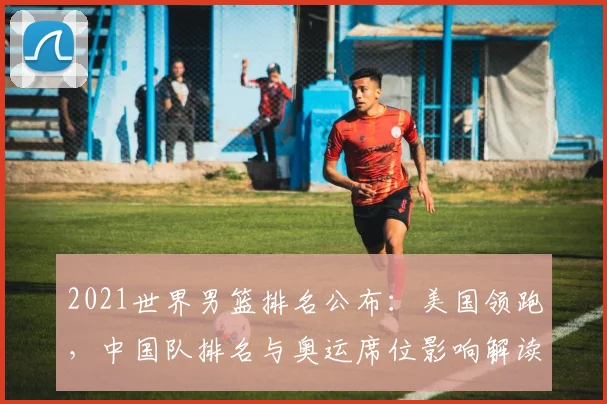 2021世界男篮排名公布：美国领跑，中国队排名与奥运席位影响解读
