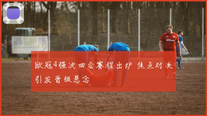 欧冠4强次回合赛程出炉 焦点对决引发晋级悬念