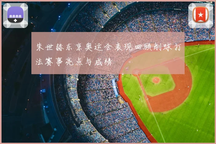 朱世赫东京奥运会表现回顾削球打法赛事亮点与成绩