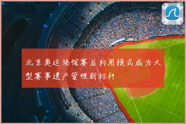 北京奥运场馆赛后利用模式成为大型赛事遗产管理新标杆