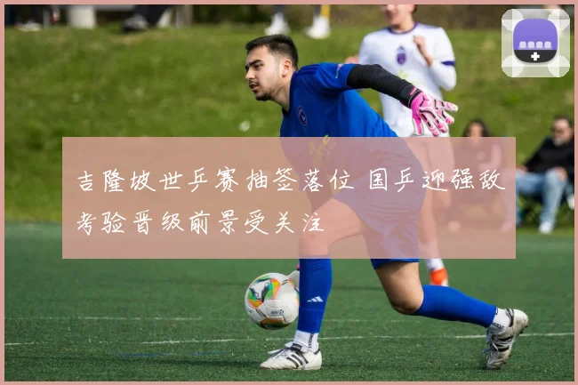 吉隆坡世乒赛抽签落位 国乒迎强敌考验晋级前景受关注
