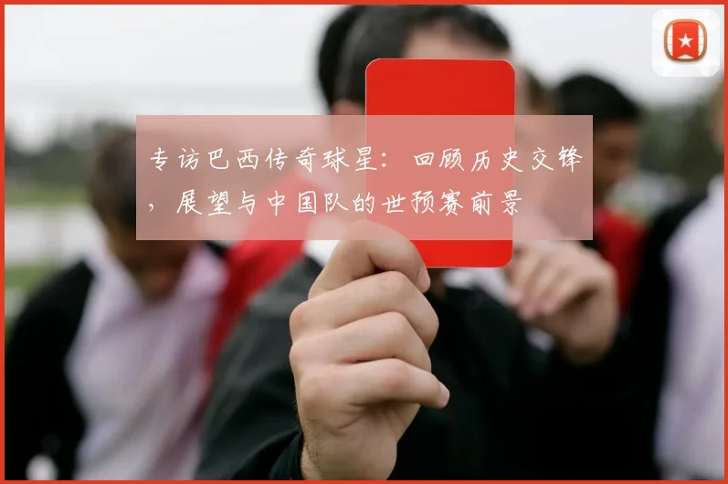 专访巴西传奇球星：回顾历史交锋，展望与中国队的世预赛前景