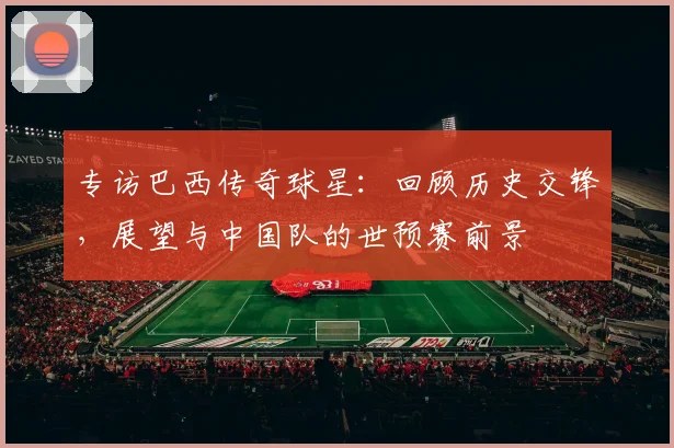 专访巴西传奇球星:回顾历史交锋,展望与中国队的世预赛前景